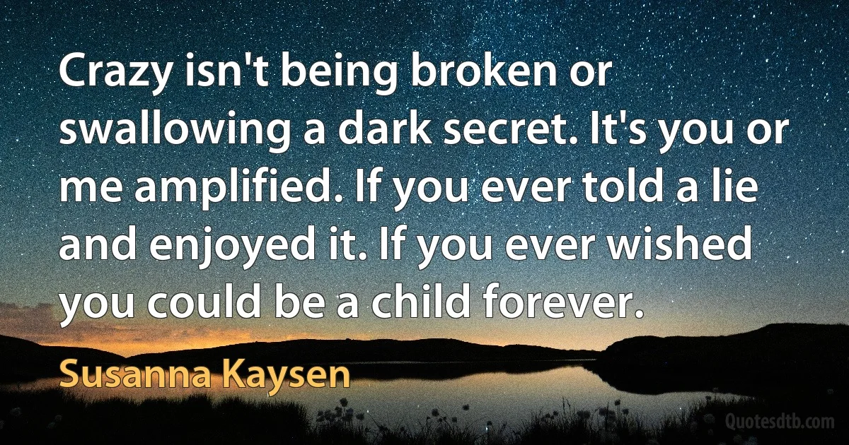 Crazy isn't being broken or swallowing a dark secret. It's you or me amplified. If you ever told a lie and enjoyed it. If you ever wished you could be a child forever. (Susanna Kaysen)