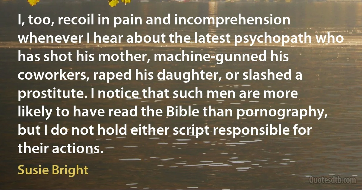 I, too, recoil in pain and incomprehension whenever I hear about the latest psychopath who has shot his mother, machine-gunned his coworkers, raped his daughter, or slashed a prostitute. I notice that such men are more likely to have read the Bible than pornography, but I do not hold either script responsible for their actions. (Susie Bright)