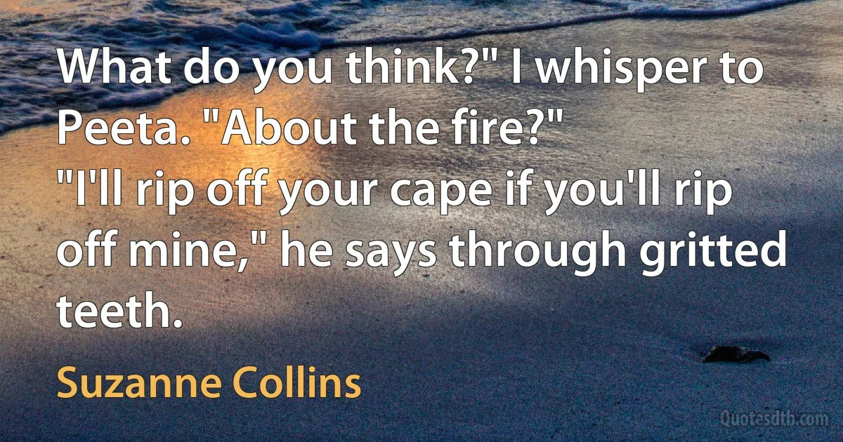 What do you think?" I whisper to Peeta. "About the fire?"
"I'll rip off your cape if you'll rip off mine," he says through gritted teeth. (Suzanne Collins)