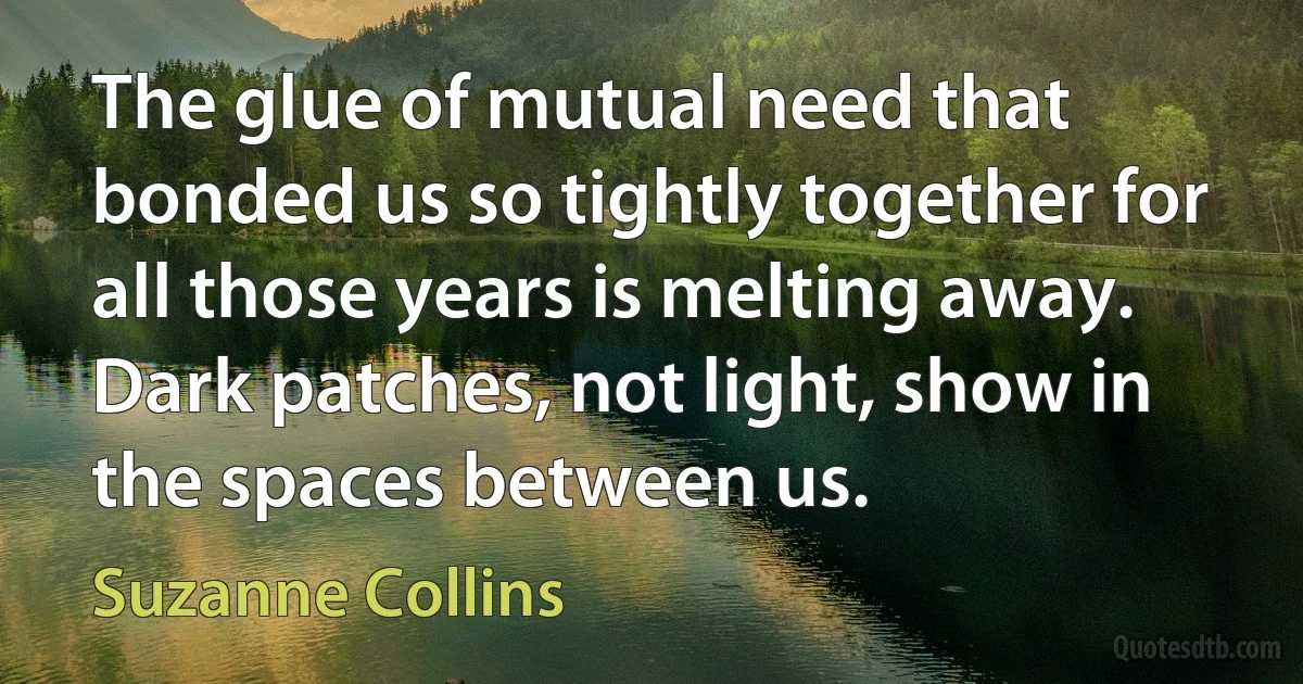 The glue of mutual need that bonded us so tightly together for all those years is melting away. Dark patches, not light, show in the spaces between us. (Suzanne Collins)