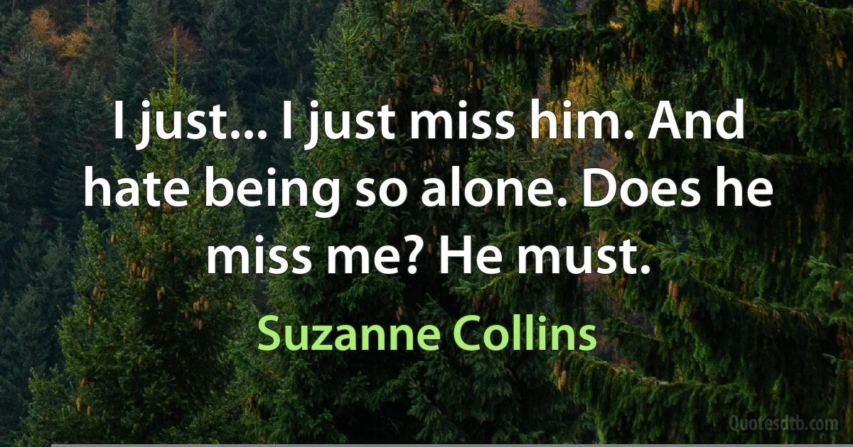 I just... I just miss him. And hate being so alone. Does he miss me? He must. (Suzanne Collins)