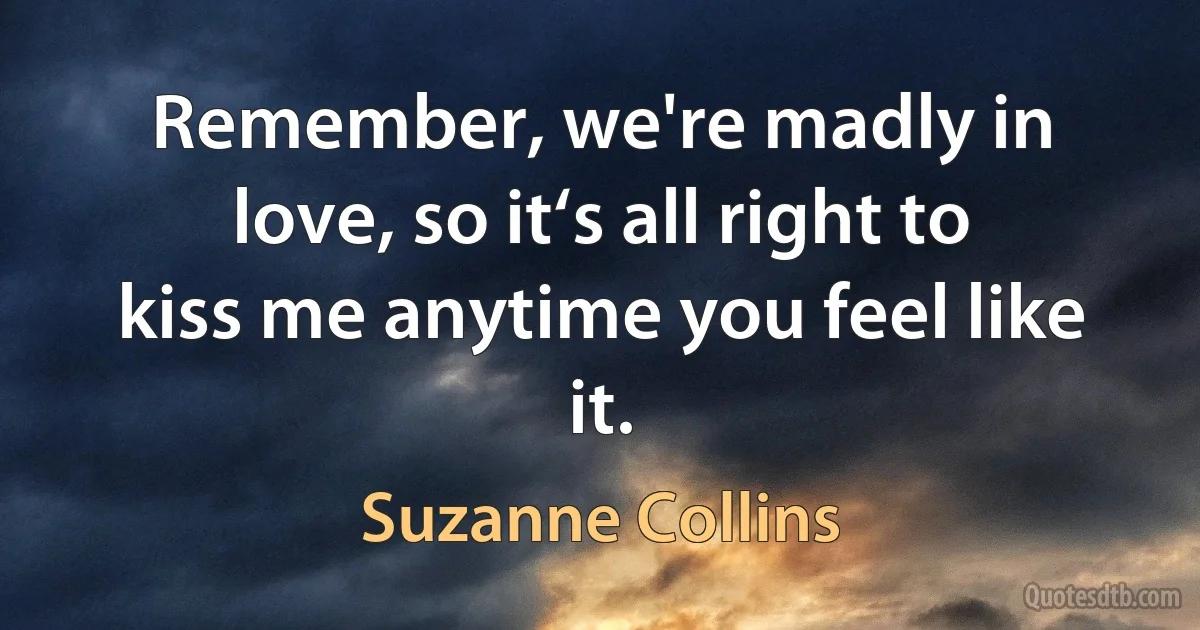 Remember, we're madly in love, so it‘s all right to kiss me anytime you feel like it. (Suzanne Collins)