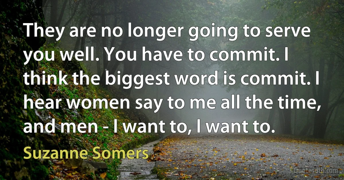 They are no longer going to serve you well. You have to commit. I think the biggest word is commit. I hear women say to me all the time, and men - I want to, I want to. (Suzanne Somers)