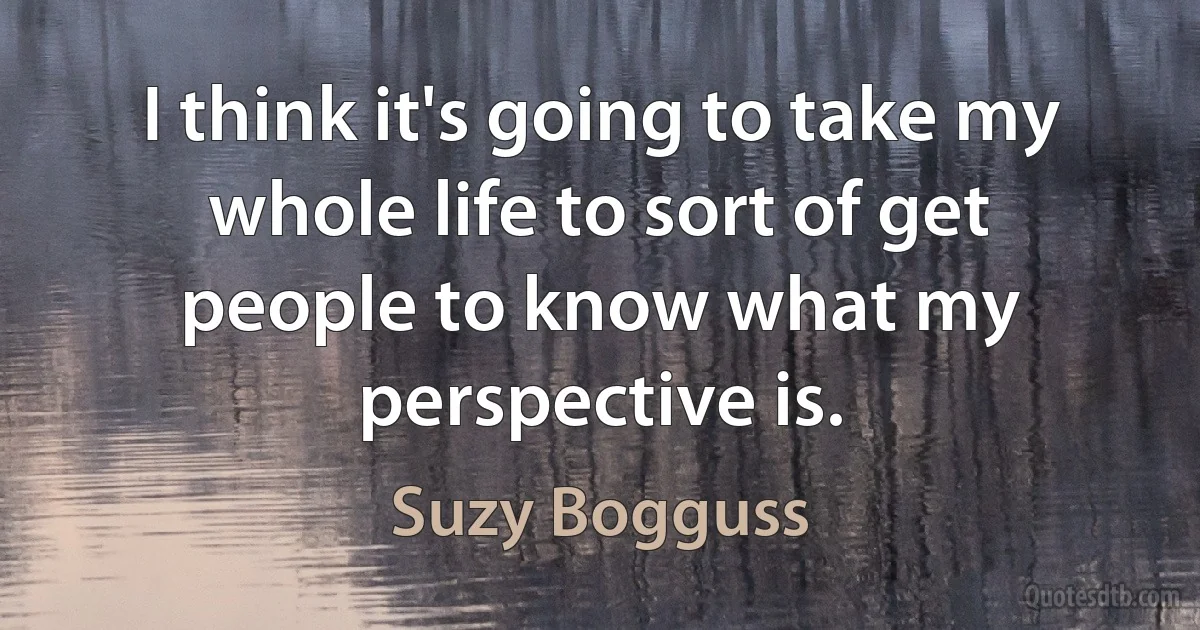 I think it's going to take my whole life to sort of get people to know what my perspective is. (Suzy Bogguss)