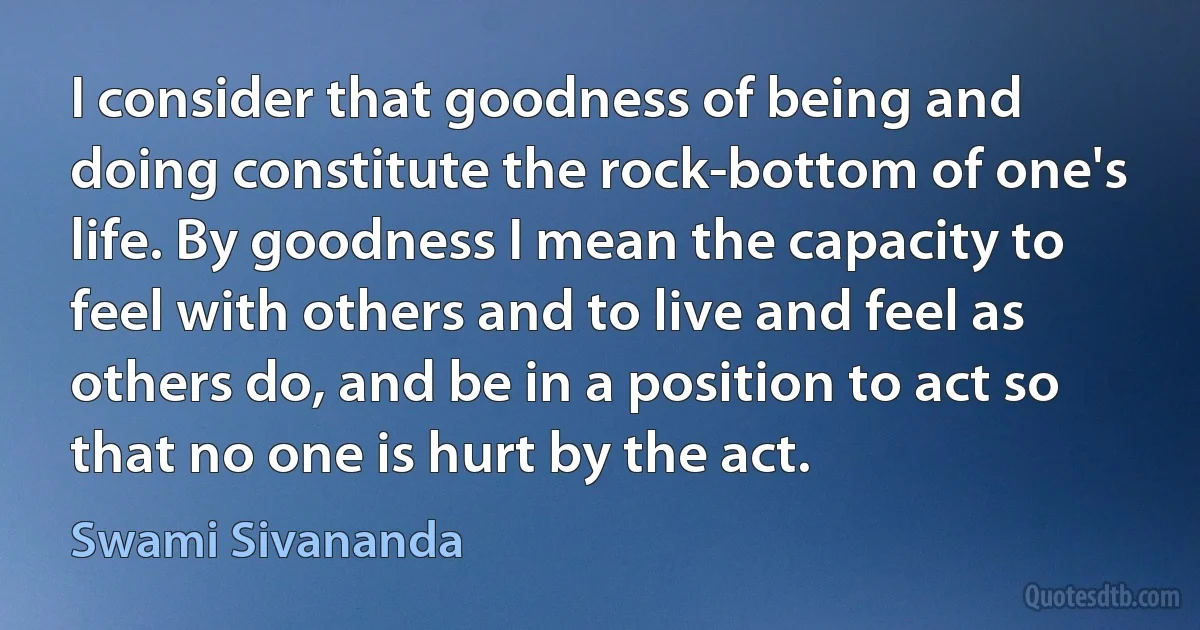 I consider that goodness of being and doing constitute the rock-bottom of one's life. By goodness I mean the capacity to feel with others and to live and feel as others do, and be in a position to act so that no one is hurt by the act. (Swami Sivananda)