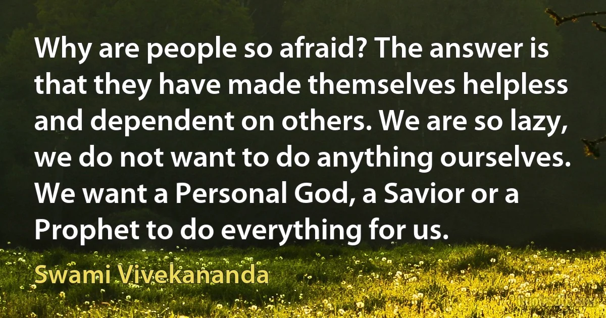 Why are people so afraid? The answer is that they have made themselves helpless and dependent on others. We are so lazy, we do not want to do anything ourselves. We want a Personal God, a Savior or a Prophet to do everything for us. (Swami Vivekananda)