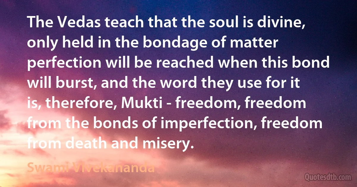 The Vedas teach that the soul is divine, only held in the bondage of matter perfection will be reached when this bond will burst, and the word they use for it is, therefore, Mukti - freedom, freedom from the bonds of imperfection, freedom from death and misery. (Swami Vivekananda)