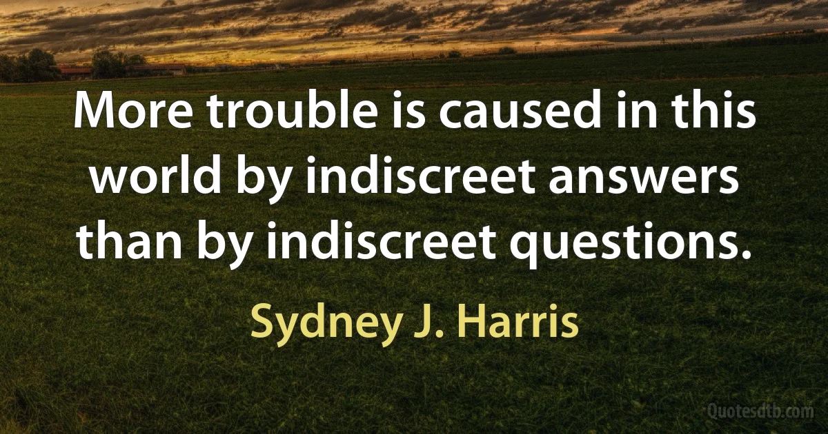 More trouble is caused in this world by indiscreet answers than by indiscreet questions. (Sydney J. Harris)