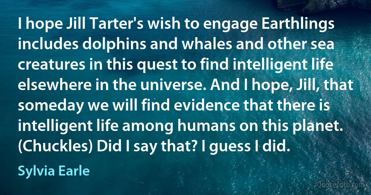 I hope Jill Tarter's wish to engage Earthlings includes dolphins and whales and other sea creatures in this quest to find intelligent life elsewhere in the universe. And I hope, Jill, that someday we will find evidence that there is intelligent life among humans on this planet. (Chuckles) Did I say that? I guess I did. (Sylvia Earle)