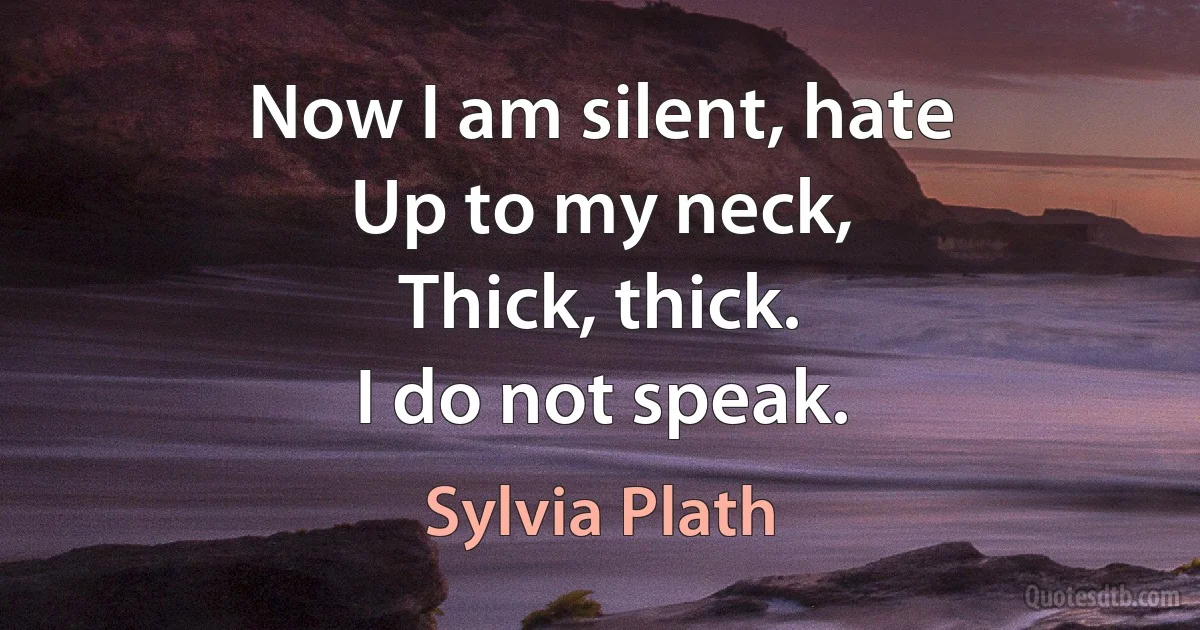 Now I am silent, hate
Up to my neck,
Thick, thick.
I do not speak. (Sylvia Plath)