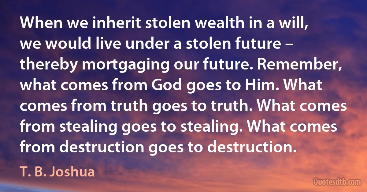 When we inherit stolen wealth in a will, we would live under a stolen future – thereby mortgaging our future. Remember, what comes from God goes to Him. What comes from truth goes to truth. What comes from stealing goes to stealing. What comes from destruction goes to destruction. (T. B. Joshua)