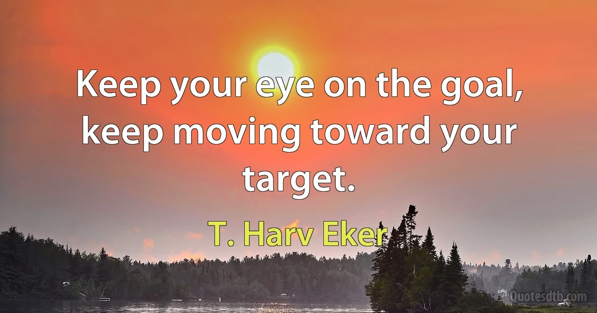 Keep your eye on the goal, keep moving toward your target. (T. Harv Eker)