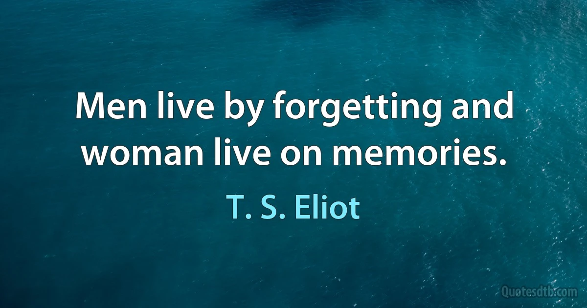 Men live by forgetting and woman live on memories. (T. S. Eliot)