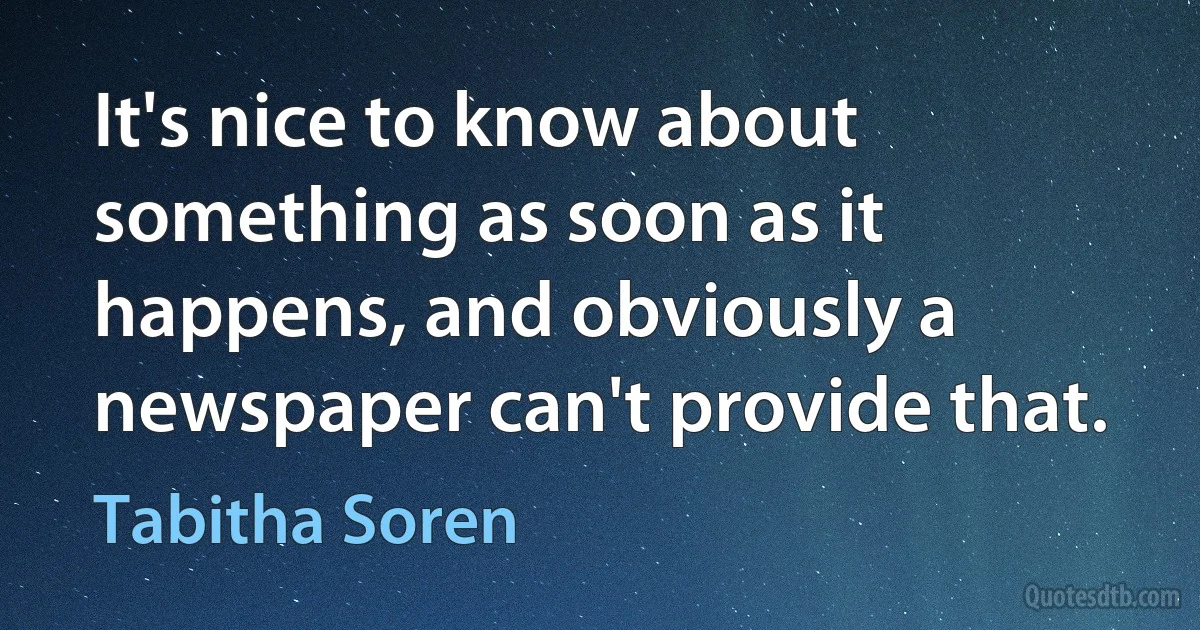 It's nice to know about something as soon as it happens, and obviously a newspaper can't provide that. (Tabitha Soren)