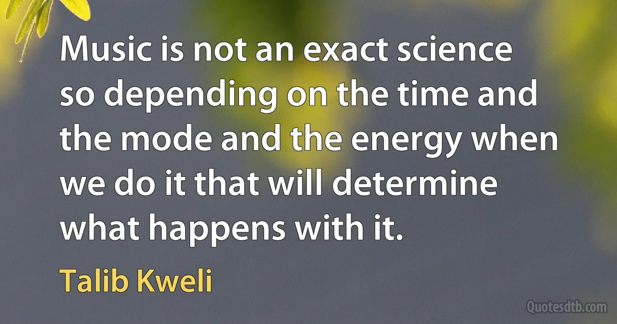 Music is not an exact science so depending on the time and the mode and the energy when we do it that will determine what happens with it. (Talib Kweli)