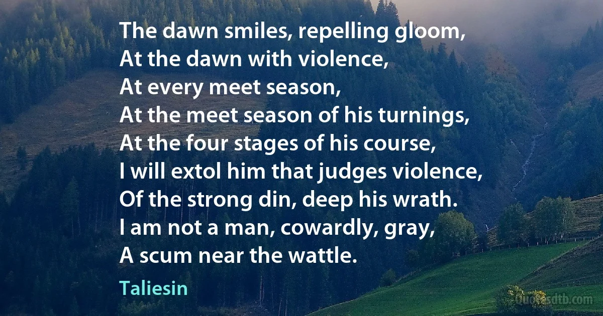 The dawn smiles, repelling gloom,
At the dawn with violence,
At every meet season,
At the meet season of his turnings,
At the four stages of his course,
I will extol him that judges violence,
Of the strong din, deep his wrath.
I am not a man, cowardly, gray,
A scum near the wattle. (Taliesin)