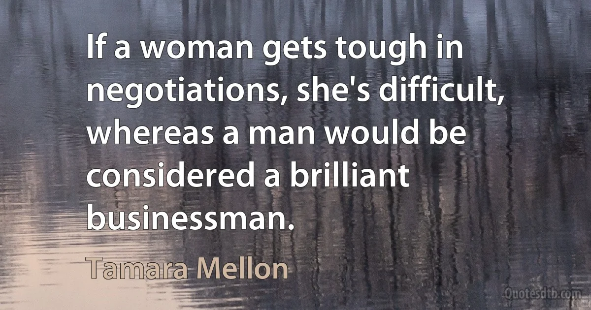 If a woman gets tough in negotiations, she's difficult, whereas a man would be considered a brilliant businessman. (Tamara Mellon)