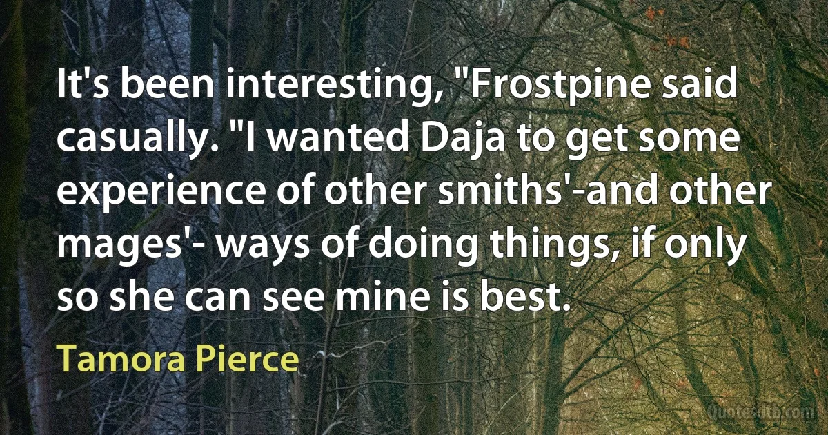 It's been interesting, "Frostpine said casually. "I wanted Daja to get some experience of other smiths'-and other mages'- ways of doing things, if only so she can see mine is best. (Tamora Pierce)