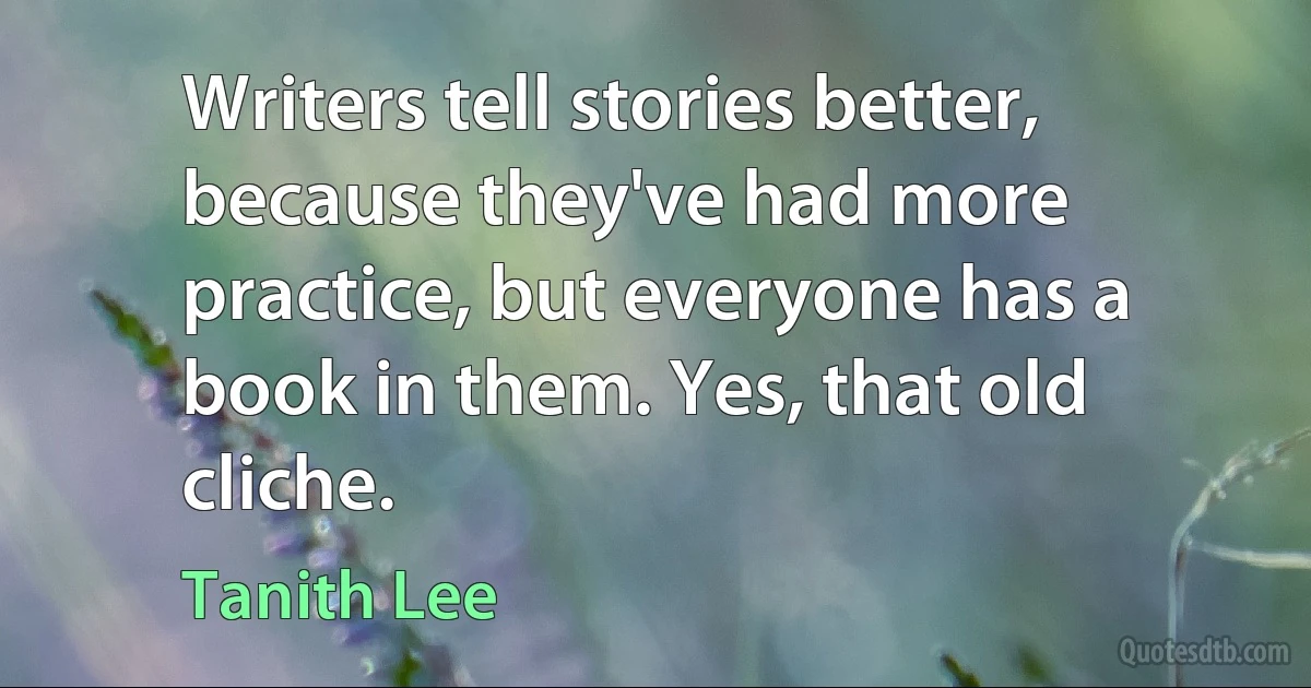 Writers tell stories better, because they've had more practice, but everyone has a book in them. Yes, that old cliche. (Tanith Lee)