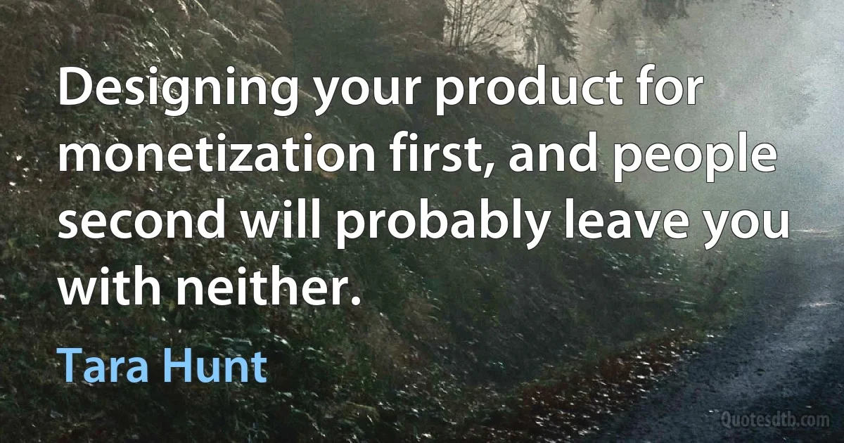 Designing your product for monetization first, and people second will probably leave you with neither. (Tara Hunt)