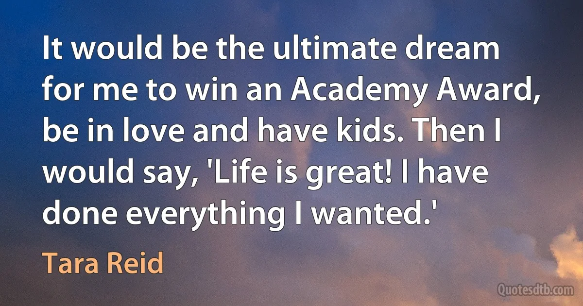 It would be the ultimate dream for me to win an Academy Award, be in love and have kids. Then I would say, 'Life is great! I have done everything I wanted.' (Tara Reid)