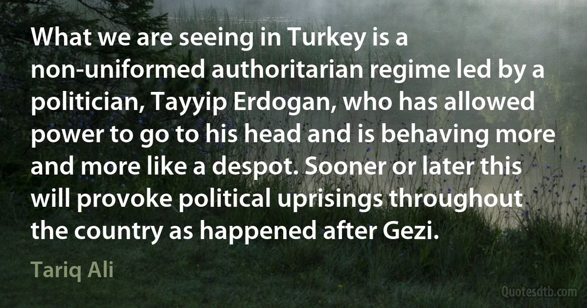 What we are seeing in Turkey is a non-uniformed authoritarian regime led by a politician, Tayyip Erdogan, who has allowed power to go to his head and is behaving more and more like a despot. Sooner or later this will provoke political uprisings throughout the country as happened after Gezi. (Tariq Ali)