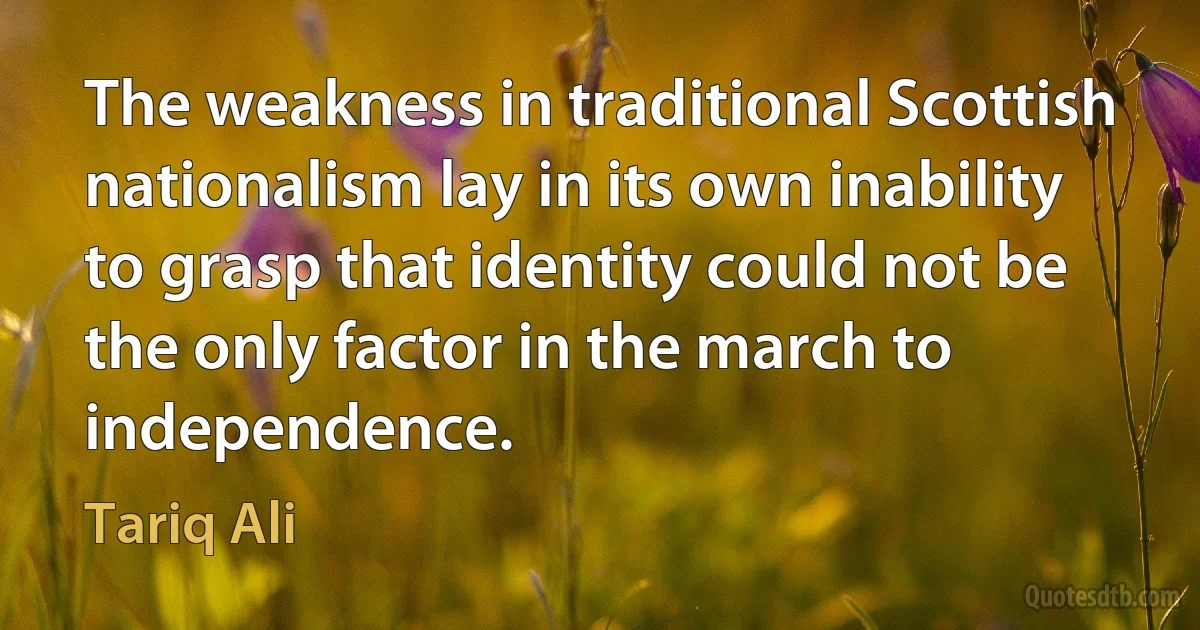 The weakness in traditional Scottish nationalism lay in its own inability to grasp that identity could not be the only factor in the march to independence. (Tariq Ali)