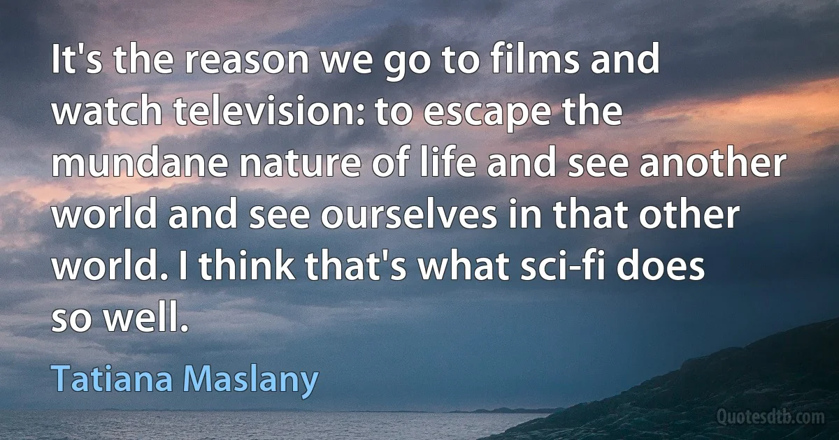 It's the reason we go to films and watch television: to escape the mundane nature of life and see another world and see ourselves in that other world. I think that's what sci-fi does so well. (Tatiana Maslany)