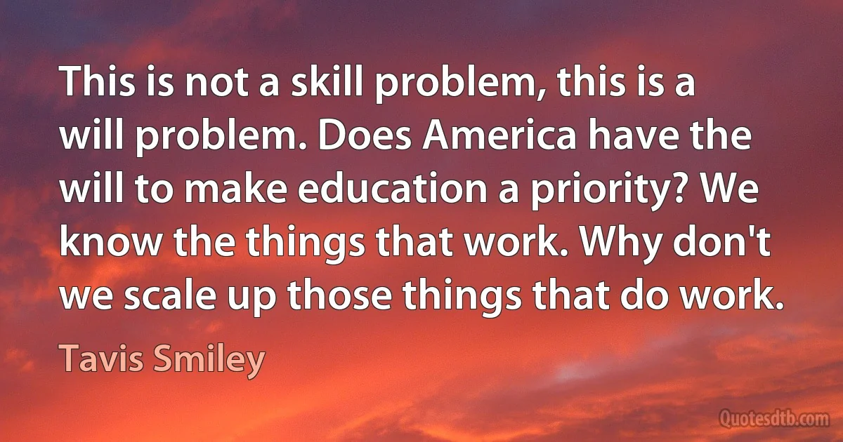 This is not a skill problem, this is a will problem. Does America have the will to make education a priority? We know the things that work. Why don't we scale up those things that do work. (Tavis Smiley)