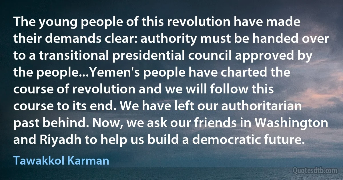 The young people of this revolution have made their demands clear: authority must be handed over to a transitional presidential council approved by the people...Yemen's people have charted the course of revolution and we will follow this course to its end. We have left our authoritarian past behind. Now, we ask our friends in Washington and Riyadh to help us build a democratic future. (Tawakkol Karman)