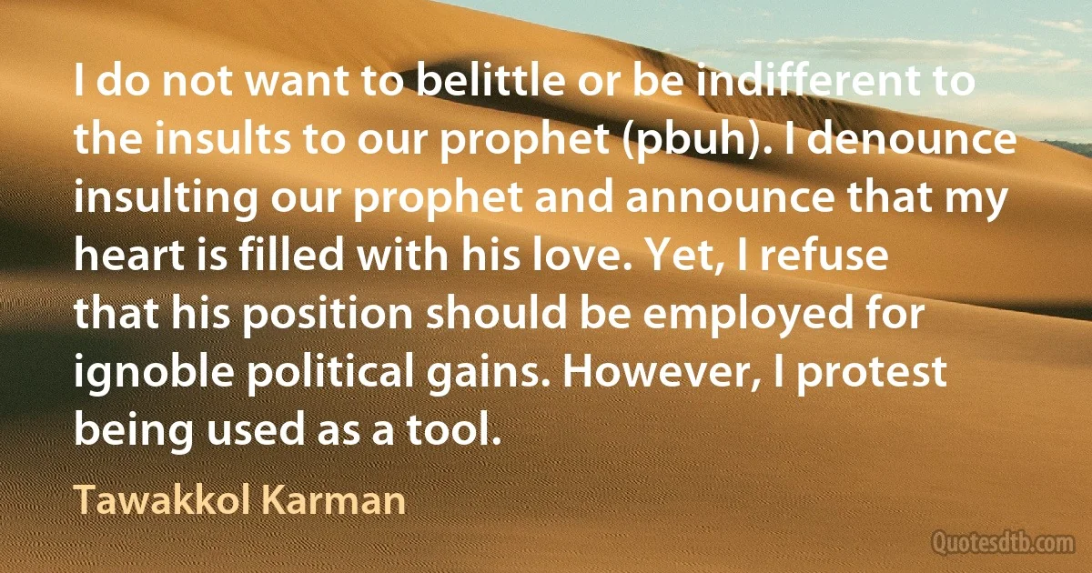 I do not want to belittle or be indifferent to the insults to our prophet (pbuh). I denounce insulting our prophet and announce that my heart is filled with his love. Yet, I refuse that his position should be employed for ignoble political gains. However, I protest being used as a tool. (Tawakkol Karman)