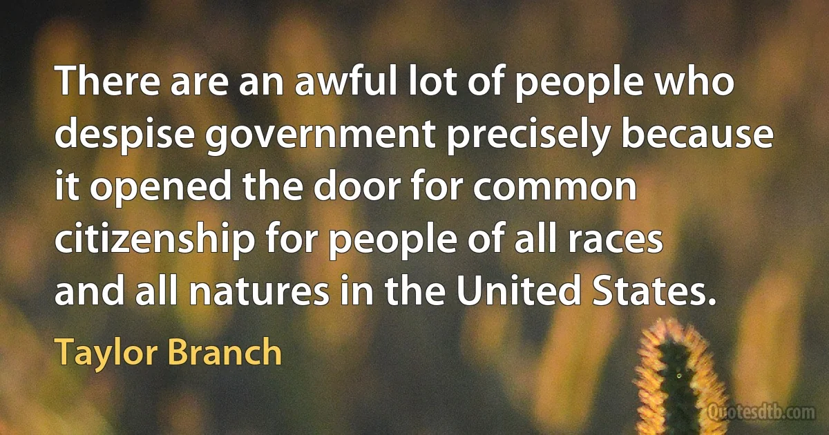 There are an awful lot of people who despise government precisely because it opened the door for common citizenship for people of all races and all natures in the United States. (Taylor Branch)