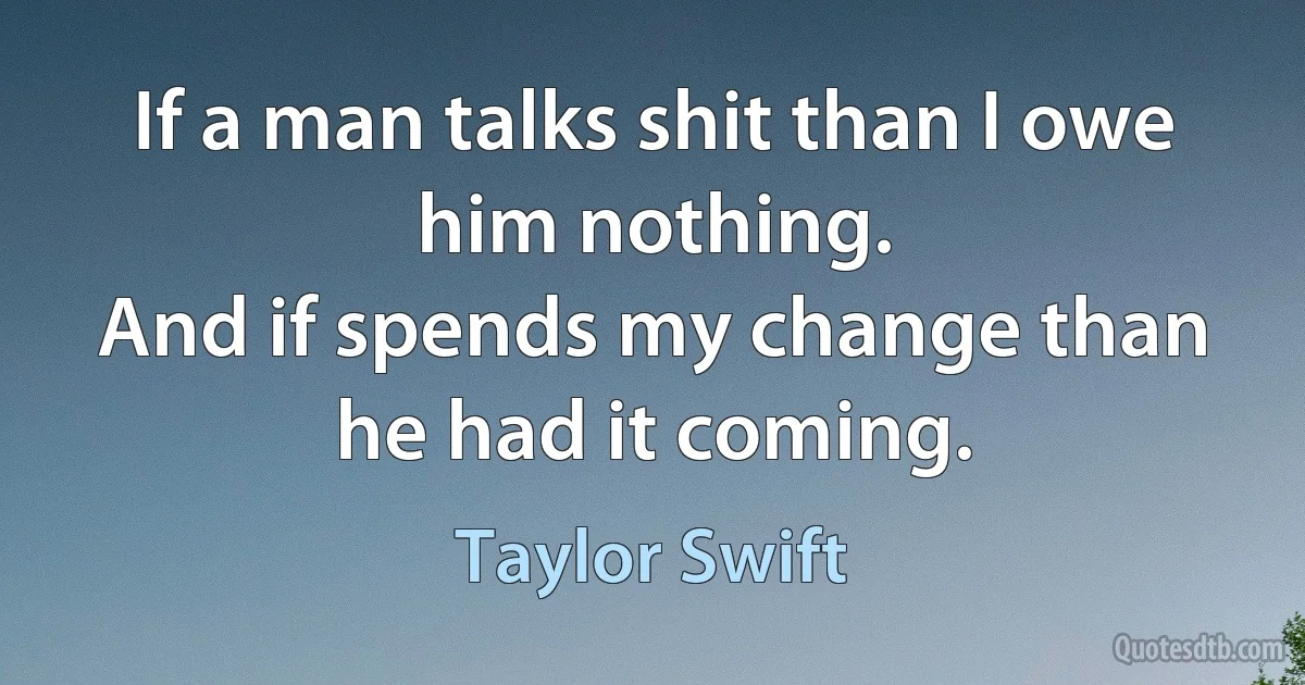 If a man talks shit than I owe him nothing.
And if spends my change than he had it coming. (Taylor Swift)