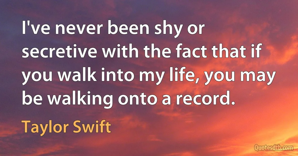 I've never been shy or secretive with the fact that if you walk into my life, you may be walking onto a record. (Taylor Swift)