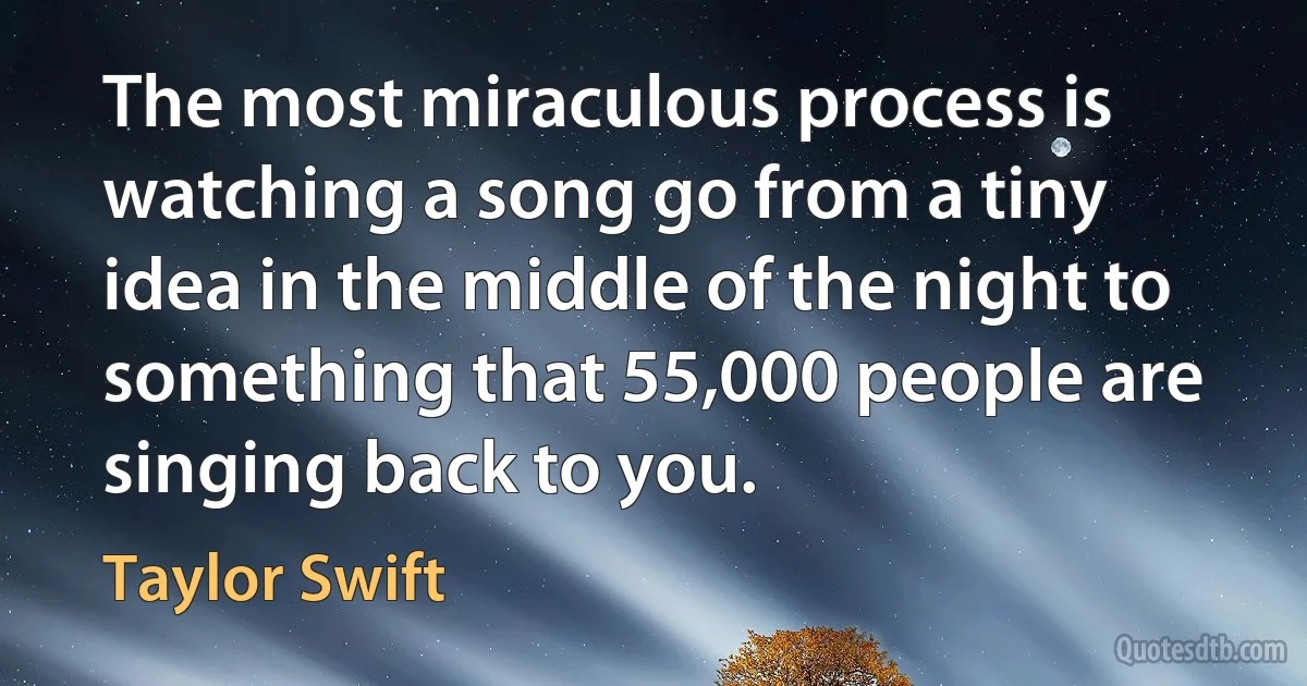 The most miraculous process is watching a song go from a tiny idea in the middle of the night to something that 55,000 people are singing back to you. (Taylor Swift)