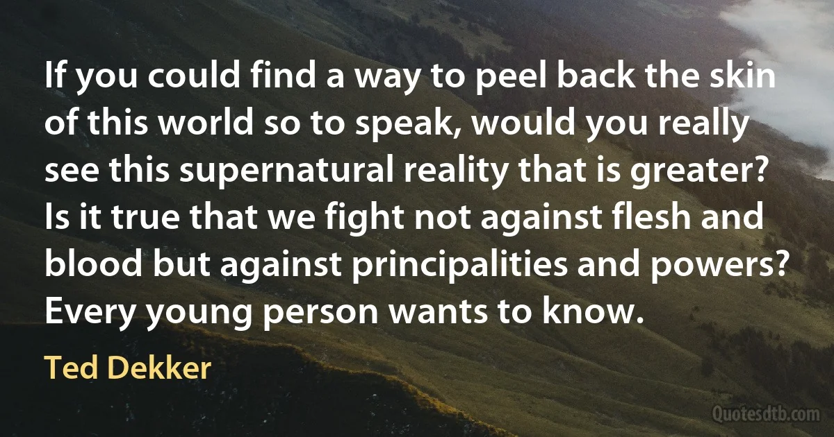 If you could find a way to peel back the skin of this world so to speak, would you really see this supernatural reality that is greater? Is it true that we fight not against flesh and blood but against principalities and powers? Every young person wants to know. (Ted Dekker)