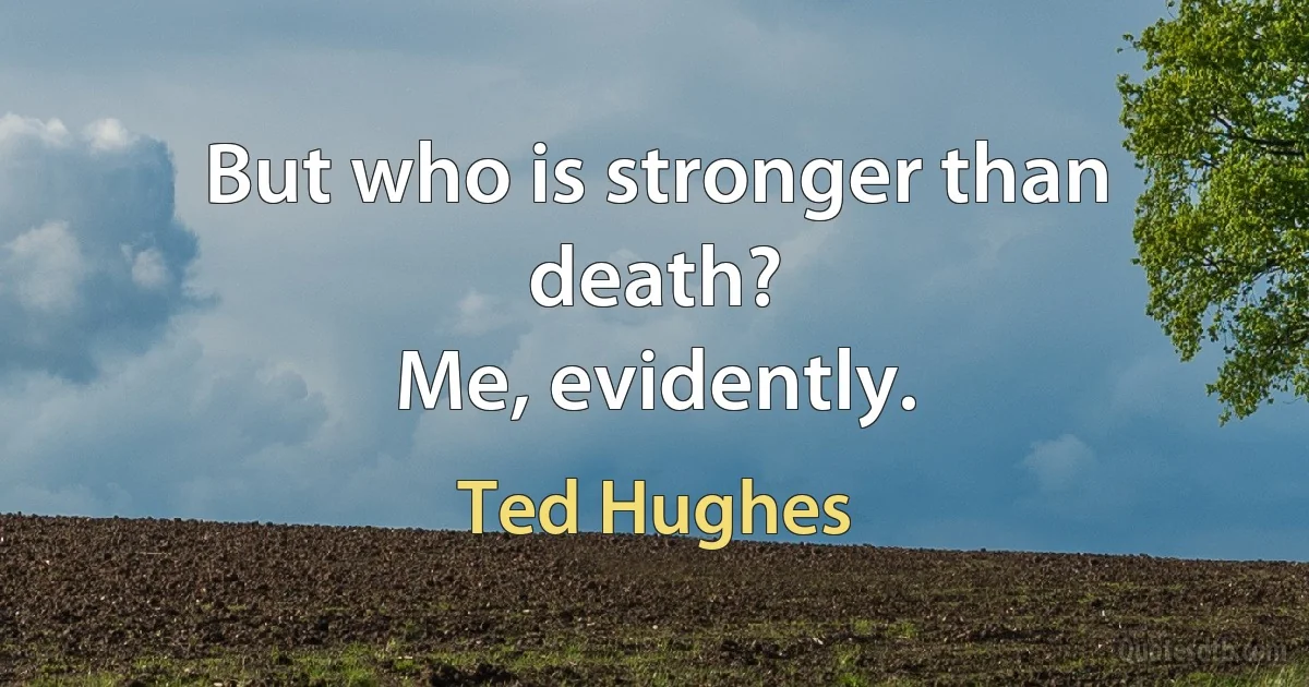 But who is stronger than death?
Me, evidently. (Ted Hughes)