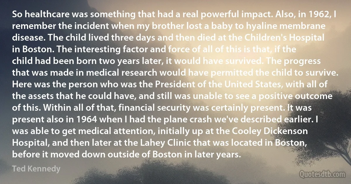 So healthcare was something that had a real powerful impact. Also, in 1962, I remember the incident when my brother lost a baby to hyaline membrane disease. The child lived three days and then died at the Children's Hospital in Boston. The interesting factor and force of all of this is that, if the child had been born two years later, it would have survived. The progress that was made in medical research would have permitted the child to survive. Here was the person who was the President of the United States, with all of the assets that he could have, and still was unable to see a positive outcome of this. Within all of that, financial security was certainly present. It was present also in 1964 when I had the plane crash we've described earlier. I was able to get medical attention, initially up at the Cooley Dickenson Hospital, and then later at the Lahey Clinic that was located in Boston, before it moved down outside of Boston in later years. (Ted Kennedy)