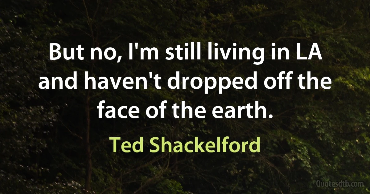 But no, I'm still living in LA and haven't dropped off the face of the earth. (Ted Shackelford)