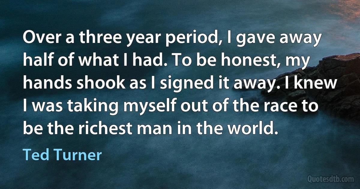 Over a three year period, I gave away half of what I had. To be honest, my hands shook as I signed it away. I knew I was taking myself out of the race to be the richest man in the world. (Ted Turner)