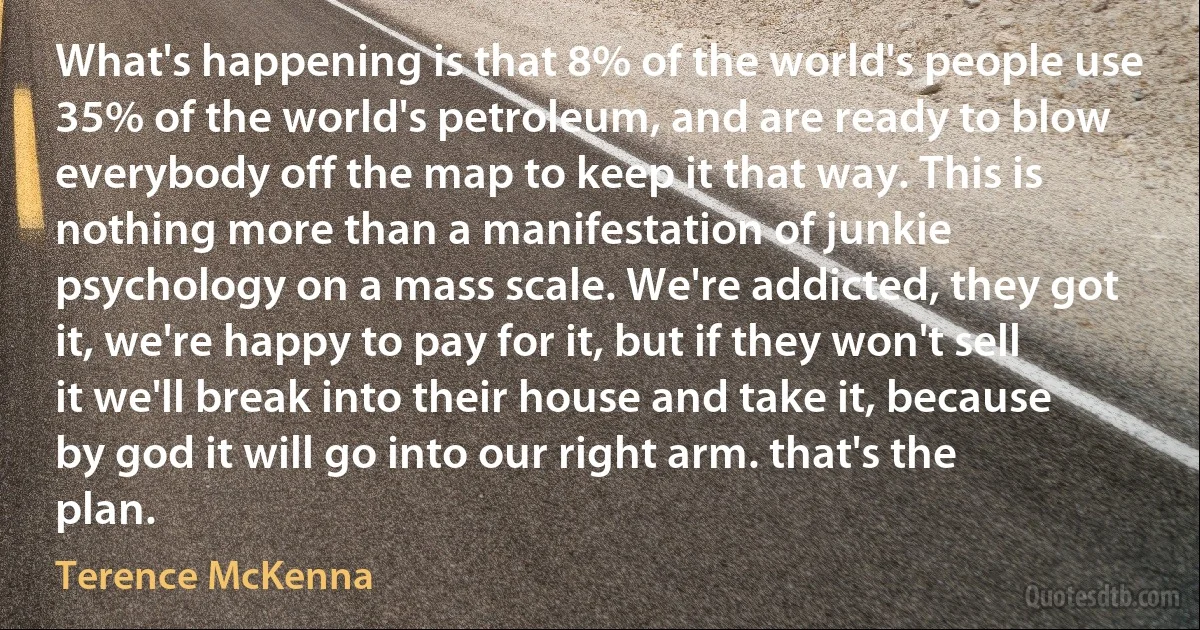 What's happening is that 8% of the world's people use 35% of the world's petroleum, and are ready to blow everybody off the map to keep it that way. This is nothing more than a manifestation of junkie psychology on a mass scale. We're addicted, they got it, we're happy to pay for it, but if they won't sell it we'll break into their house and take it, because by god it will go into our right arm. that's the plan. (Terence McKenna)