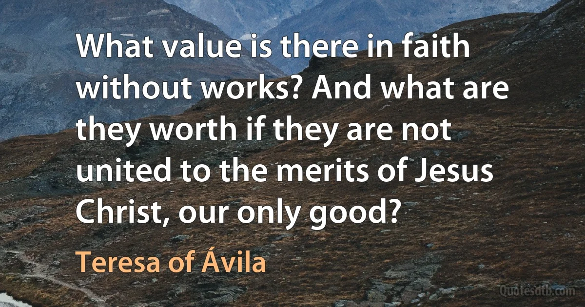 What value is there in faith without works? And what are they worth if they are not united to the merits of Jesus Christ, our only good? (Teresa of Ávila)