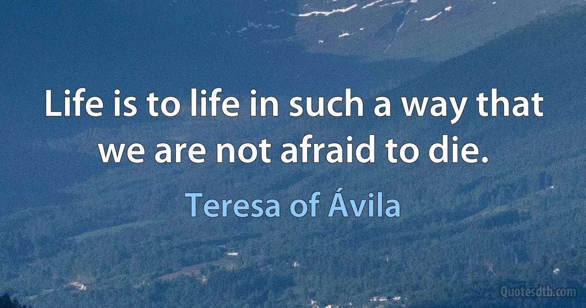 Life is to life in such a way that we are not afraid to die. (Teresa of Ávila)