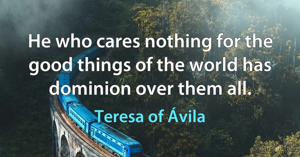 He who cares nothing for the good things of the world has dominion over them all. (Teresa of Ávila)