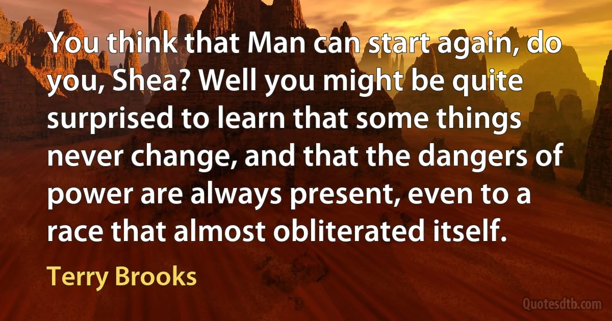 You think that Man can start again, do you, Shea? Well you might be quite surprised to learn that some things never change, and that the dangers of power are always present, even to a race that almost obliterated itself. (Terry Brooks)