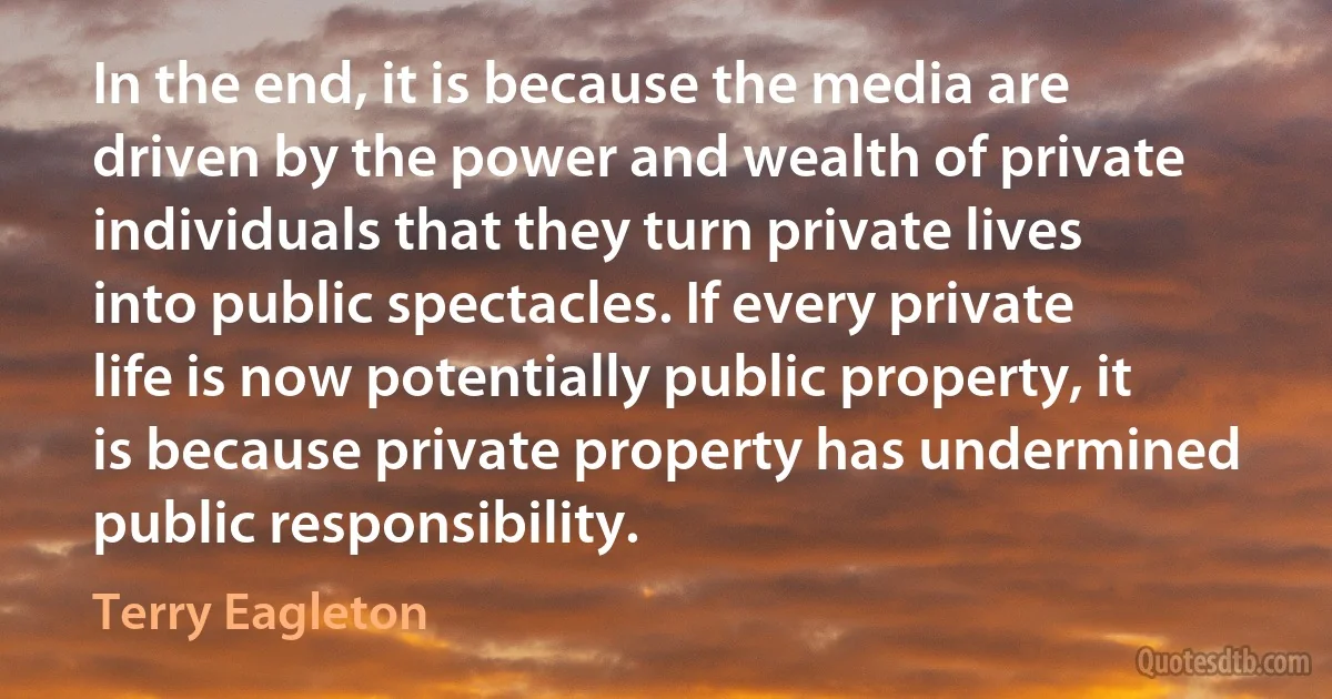 In the end, it is because the media are driven by the power and wealth of private individuals that they turn private lives into public spectacles. If every private life is now potentially public property, it is because private property has undermined public responsibility. (Terry Eagleton)