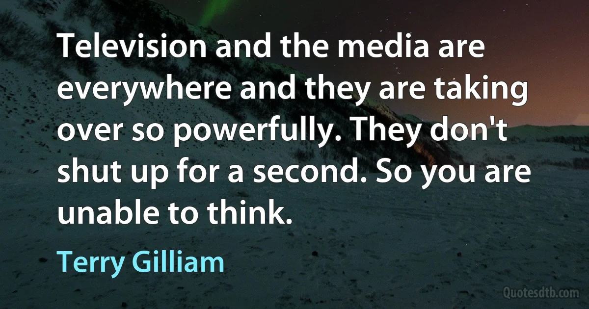 Television and the media are everywhere and they are taking over so powerfully. They don't shut up for a second. So you are unable to think. (Terry Gilliam)