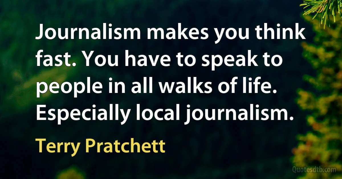 Journalism makes you think fast. You have to speak to people in all walks of life. Especially local journalism. (Terry Pratchett)