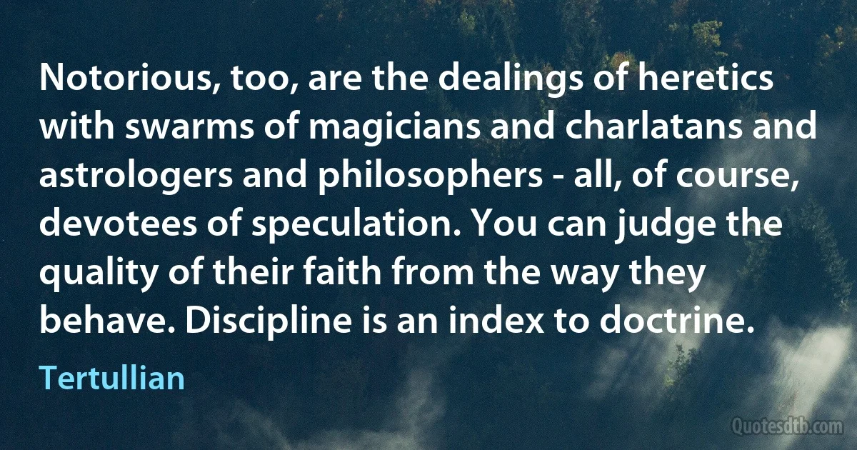 Notorious, too, are the dealings of heretics with swarms of magicians and charlatans and astrologers and philosophers - all, of course, devotees of speculation. You can judge the quality of their faith from the way they behave. Discipline is an index to doctrine. (Tertullian)