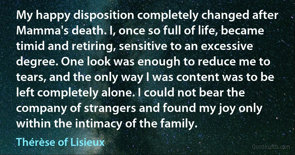 My happy disposition completely changed after Mamma's death. I, once so full of life, became timid and retiring, sensitive to an excessive degree. One look was enough to reduce me to tears, and the only way I was content was to be left completely alone. I could not bear the company of strangers and found my joy only within the intimacy of the family. (Thérèse of Lisieux)